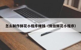 敦煌怎么制作鲜花小程序赚钱（微信鲜花小程序）